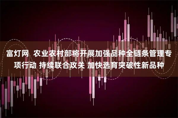 富灯网  农业农村部将开展加强品种全链条管理专项行动 持续联合攻关 加快选育突破性新品种