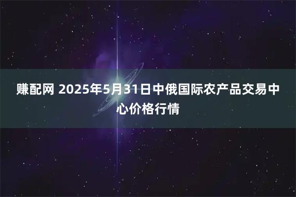 赚配网 2025年5月31日中俄国际农产品交易中心价格行情
