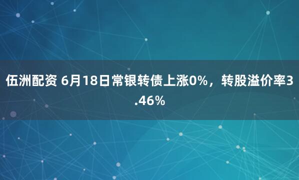 伍洲配资 6月18日常银转债上涨0%，转股溢价率3.46%