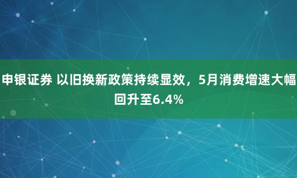 申银证券 以旧换新政策持续显效，5月消费增速大幅回升至6.4%