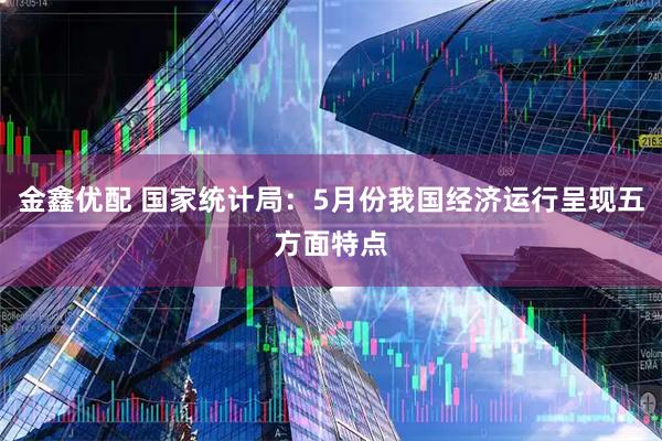 金鑫优配 国家统计局：5月份我国经济运行呈现五方面特点