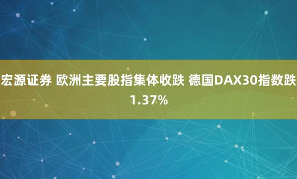 宏源证券 欧洲主要股指集体收跌 德国DAX30指数跌1.37%