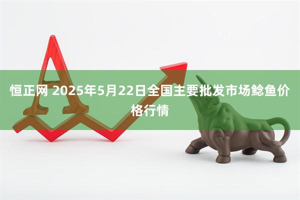 恒正网 2025年5月22日全国主要批发市场鲶鱼价格行情