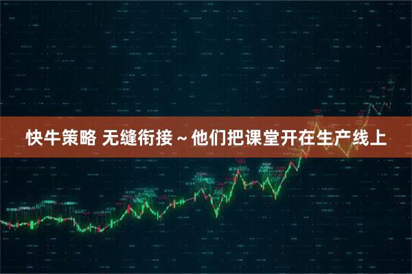快牛策略 无缝衔接～他们把课堂开在生产线上