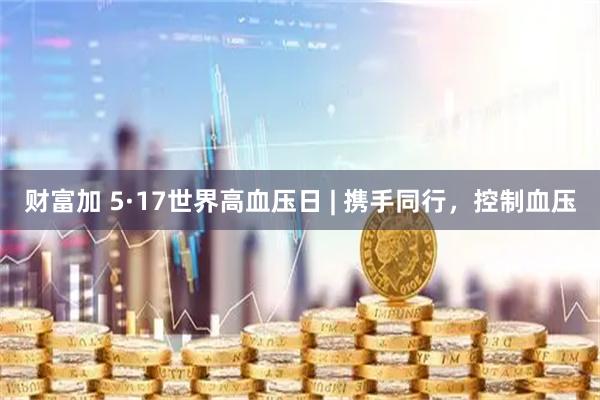 财富加 5·17世界高血压日 | 携手同行,控制血压