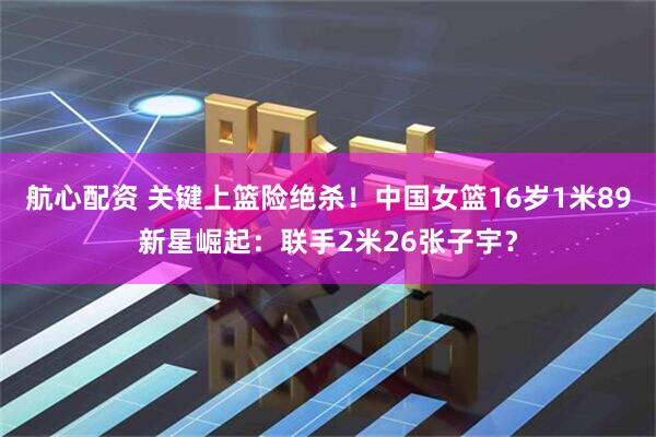 航心配资 关键上篮险绝杀!中国女篮16岁1米89新星崛起:联手2米26张子宇?