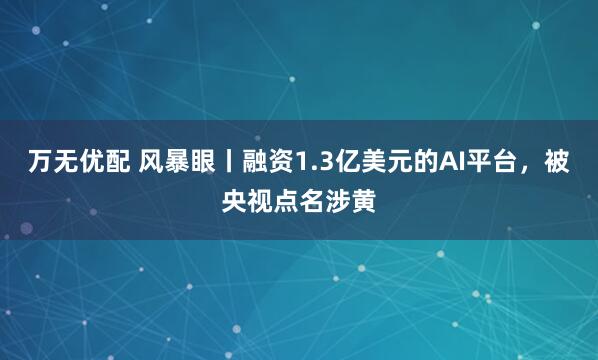 万无优配 风暴眼丨融资1.3亿美元的AI平台，被央视点名涉黄